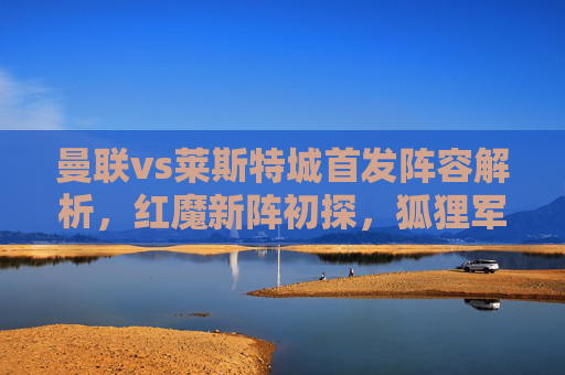 曼联vs莱斯特城首发阵容解析,红魔新阵初探,狐狸军团反击战阵,曼联vs莱斯特城首发解析,红魔新阵初探与狐狸反击战阵