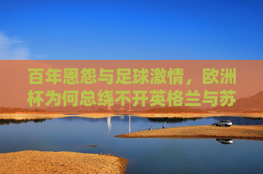 百年恩怨与足球激情,欧洲杯为何总绕不开英格兰与苏格兰,百年恩怨足球情仇,欧洲杯上的英格兰与苏格兰
