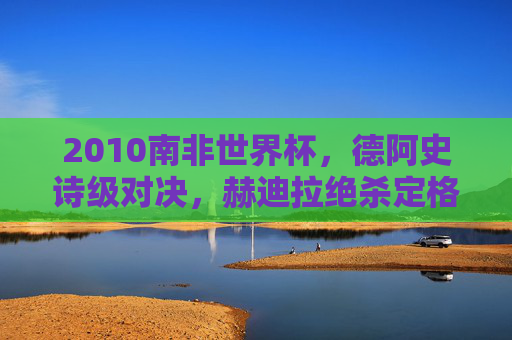 2010南非世界杯,德阿史诗级对决,赫迪拉绝杀定格青春与宿命,2010南非世界杯德阿史诗对决,赫迪拉绝杀定格青春宿命