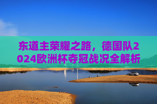 东道主荣耀之路,德国队2024欧洲杯夺冠战况全解析,东道主荣耀之路,德国队2024欧洲杯夺冠战况全解析