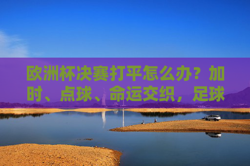 欧洲杯决赛打平怎么办？加时、点球、命运交织，足球的终极考验在这里上演！欧洲杯决赛打平加时点球，足球的终极考验