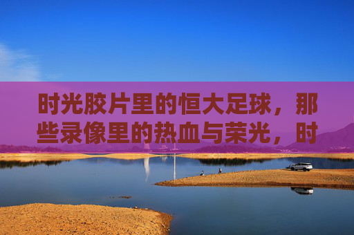 时光胶片里的恒大足球，那些录像里的热血与荣光，时光胶片里的恒大足球，热血与荣光