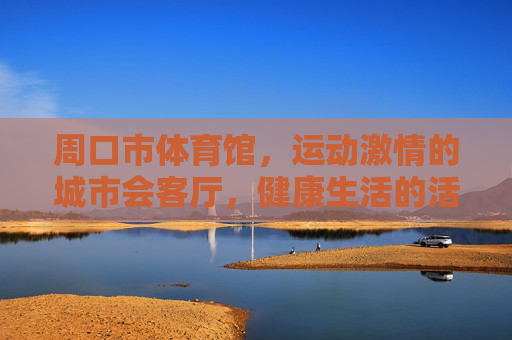 周口市体育馆,运动激情的城市会客厅,健康生活的活力引擎,周口市体育馆,运动激情的城市会客厅,健康生活的活力引擎