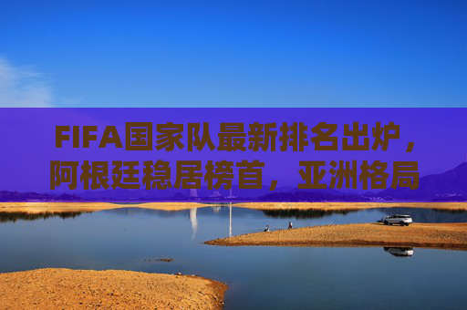 FIFA国家队最新排名出炉,阿根廷稳居榜首,亚洲格局生变,中国队位次引关注