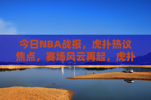 今日NBA战报,虎扑热议焦点,赛场风云再起,虎扑热议今日NBA战报,赛场风云再起