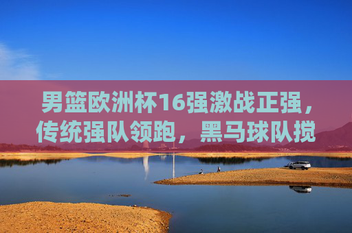 男篮欧洲杯16强激战正强，传统强队领跑，黑马球队搅局，悬念持续升温，男篮欧洲杯16强激战正强，传统强队领跑，黑马搅局悬念升温