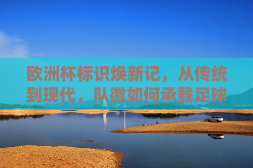 欧洲杯标识焕新记,从传统到现代,队徽如何承载足球文化与时代精神