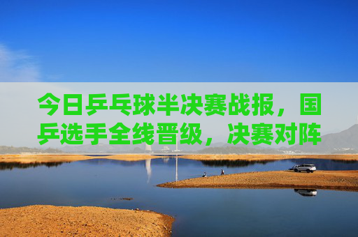 今日乒乓球半决赛战报,国乒选手全线晋级,决赛对阵悬念揭晓,今日乒乓球半决赛国乒全线晋级,决赛对阵悬念揭晓
