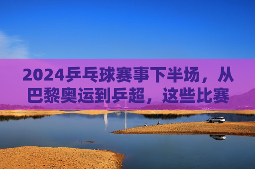 2024乒乓球赛事下半场,从巴黎奥运到乒超,这些比赛不容错过