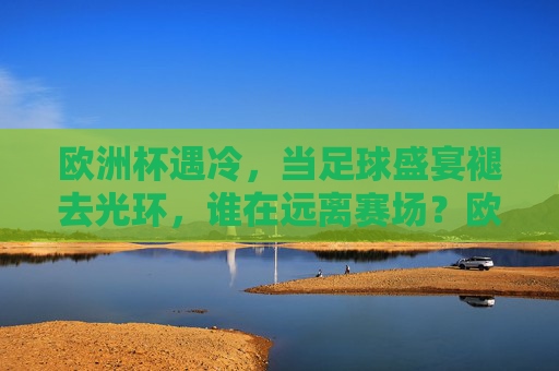 欧洲杯遇冷,当足球盛宴褪去光环,谁在远离赛场?欧洲杯遇冷,褪去光环,谁在远离赛场?