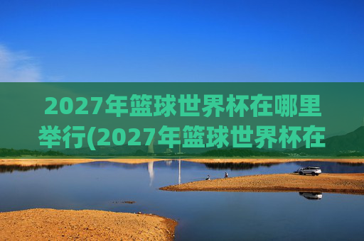 2027年篮球世界杯在哪里举行(2027年篮球世界杯在哪里举行呢)