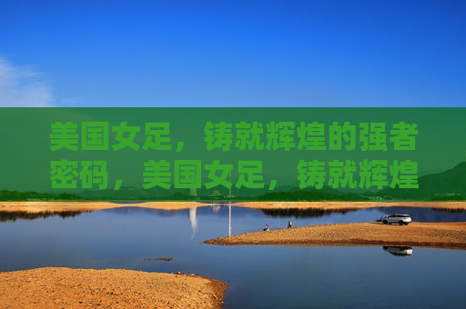美国女足,铸就辉煌的强者密码,美国女足,铸就辉煌的强者密码