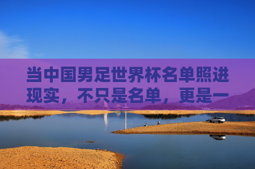 当中国男足世界杯名单照进现实，不只是名单，更是一代人的圆梦与启程，中国男足世界杯名单照进现实，一代人的圆梦启程