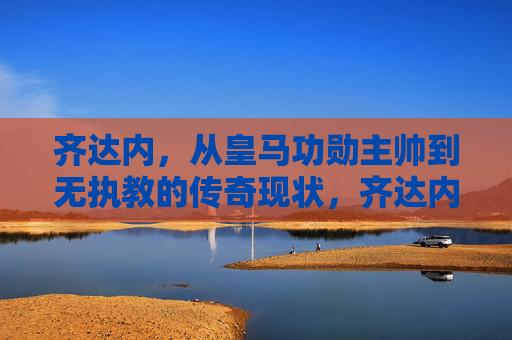 齐达内,从皇马功勋主帅到无执教的传奇现状,齐达内,从皇马功勋主帅到无执教的传奇现状