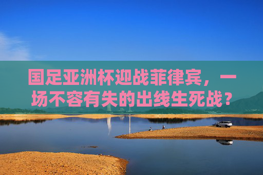 国足亚洲杯迎战菲律宾，一场不容有失的出线生死战？国足亚洲杯迎战菲律宾，出线生死战不容有失