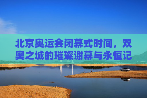 北京奥运会闭幕式时间,双奥之城的璀璨谢幕与永恒记忆,双奥之城的璀璨谢幕与永恒记忆