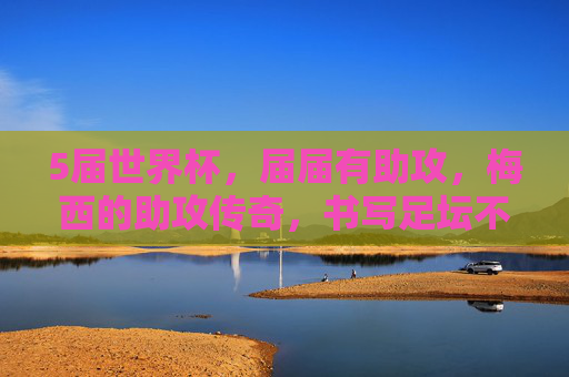 5届世界杯，届届有助攻，梅西的助攻传奇，书写足坛不朽篇章，5届世界杯届届有助攻！梅西助攻传奇书写足坛不朽篇章