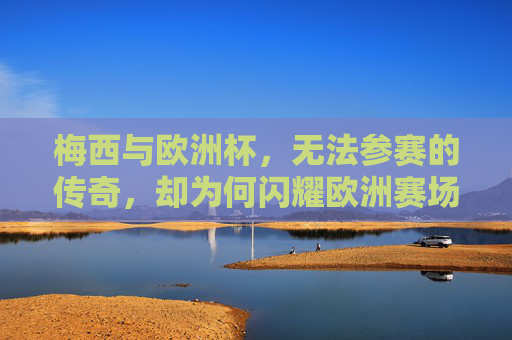 梅西与欧洲杯，无法参赛的传奇，却为何闪耀欧洲赛场？梅西缺席欧洲杯，传奇何以闪耀欧洲？