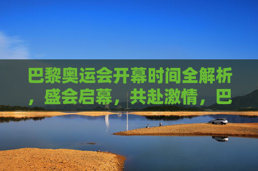 巴黎奥运会开幕时间全解析，盛会启幕，共赴激情，巴黎奥运会开幕时间全解析，盛会启幕共赴激情