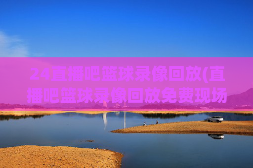 24直播吧篮球录像回放(直播吧篮球录像回放免费现场)