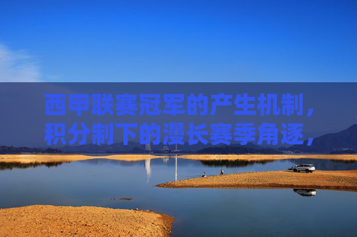 西甲联赛冠军的产生机制，积分制下的漫长赛季角逐，西甲冠军产生机制，积分制下的漫长赛季角逐