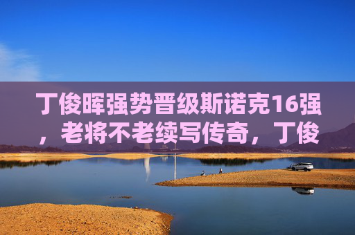 丁俊晖强势晋级斯诺克16强，老将不老续写传奇，丁俊晖强势晋级16强 老将不老续写传奇