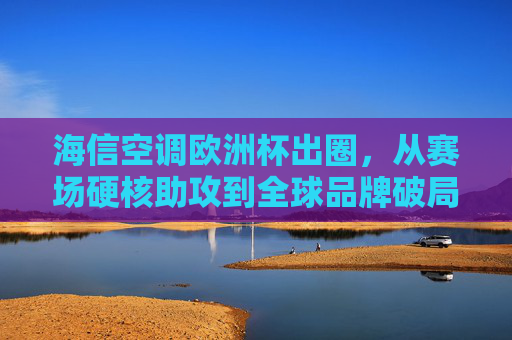 海信空调欧洲杯出圈,从赛场硬核助攻到全球品牌破局,海信空调欧洲杯硬核助攻,全球品牌破局出圈