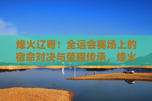烽火辽粤！全运会赛场上的宿命对决与荣耀传承，烽火辽粤！全运赛场宿命对决与荣耀传承