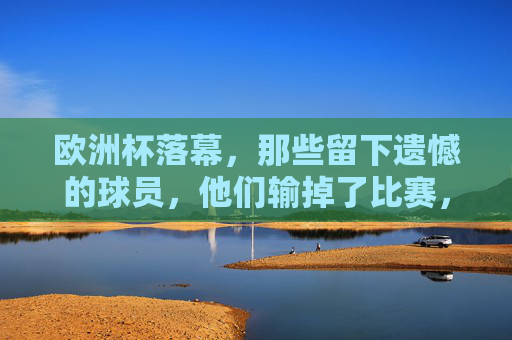 欧洲杯落幕,那些留下遗憾的球员,他们输掉了比赛,却赢得了尊重?