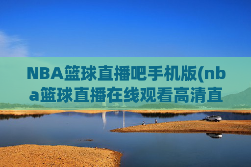 NBA篮球直播吧手机版(nba篮球直播在线观看高清直播视频)