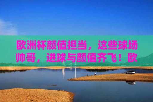 欧洲杯颜值担当,这些球场帅哥,进球与颜值齐飞!欧洲杯球场帅哥,颜值与进球齐飞