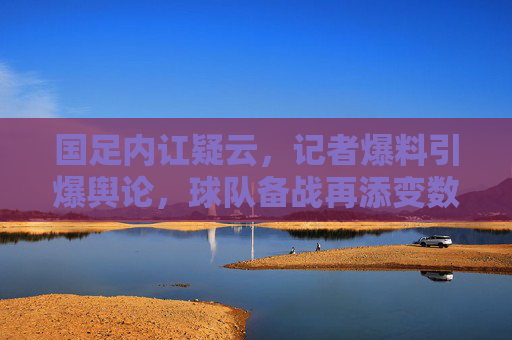 国足内讧疑云,记者爆料引爆舆论,球队备战再添变数