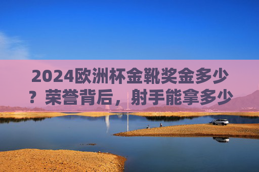 2024欧洲杯金靴奖金多少？荣誉背后，射手能拿多少真金白银？2024欧洲杯金靴奖金，射手荣誉背后的真金白银