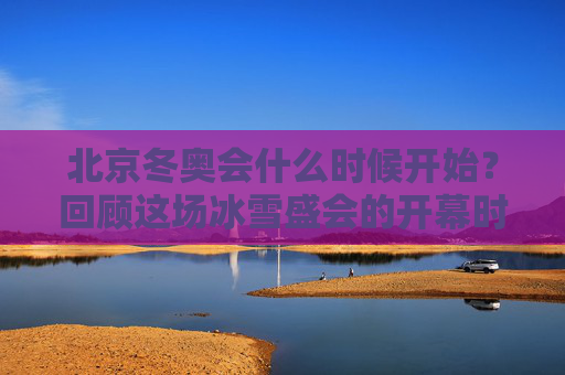 北京冬奥会什么时候开始?回顾这场冰雪盛会的开幕时刻,北京冬奥会开幕时刻回顾