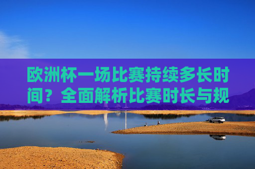欧洲杯一场比赛持续多长时间？全面解析比赛时长与规则，欧洲杯比赛时长与规则全面解析