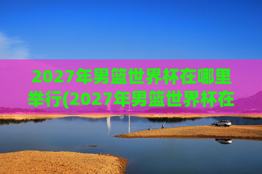 2027年男篮世界杯在哪里举行(2027年男篮世界杯在哪里举行的)2027年男篮世界杯举办地
