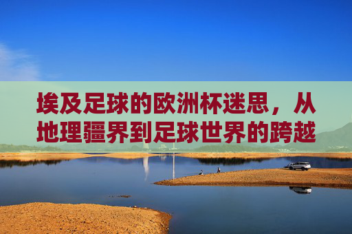 埃及足球的欧洲杯迷思，从地理疆界到足球世界的跨越与坚守，埃及足球的欧洲杯迷思，跨越地理疆界的坚守