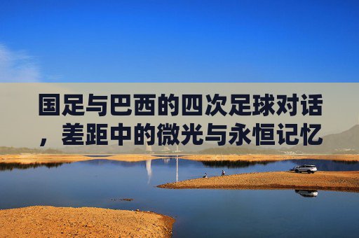 国足与巴西的四次足球对话,差距中的微光与永恒记忆,国足与巴西四度对话,差距中的微光与永恒记忆