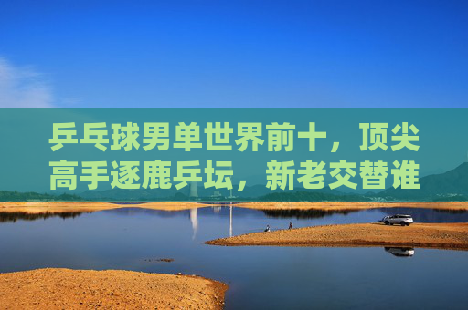 乒乓球男单世界前十，顶尖高手逐鹿乒坛，新老交替谁执牛耳？乒乓球男单世界前十逐鹿乒坛，新老交替谁执牛耳？