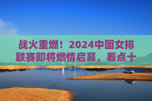 战火重燃！2024中国女排联赛即将燃情启幕，看点十足，2024中国女排联赛战火重燃，看点十足启幕