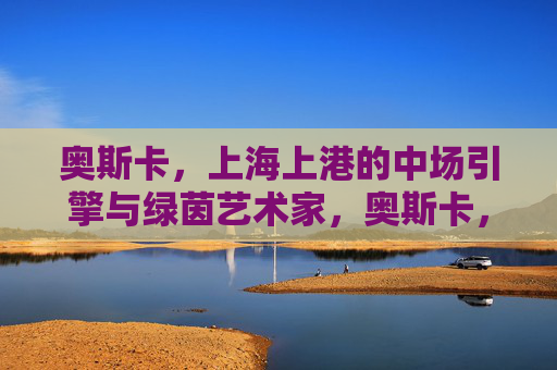奥斯卡,上海上港的中场引擎与绿茵艺术家,奥斯卡,上海上港的中场引擎与绿茵艺术家