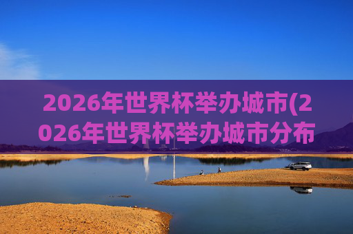 2026年世界杯举办城市(2026年世界杯举办城市分布图)