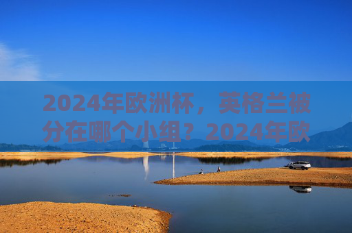 2024年欧洲杯,英格兰被分在哪个小组?2024年欧洲杯英格兰小组归属