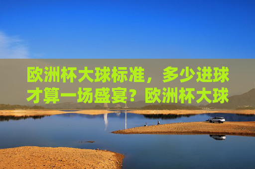 欧洲杯大球标准,多少进球才算一场盛宴?欧洲杯大球标准,多少进球才算盛宴?