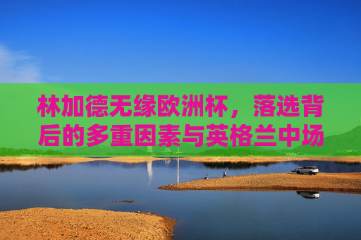 林加德无缘欧洲杯，落选背后的多重因素与英格兰中场的竞争格局，林加德无缘欧洲杯，多重因素与英格兰中场竞争格局