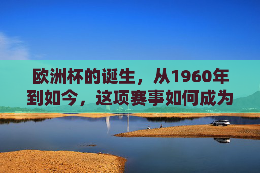 欧洲杯的诞生,从1960年到如今,这项赛事如何成为欧洲足球的巅峰盛宴?欧洲杯,从1960年诞生到如今,欧洲足球的巅峰盛宴