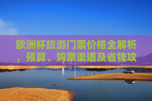 欧洲杯旅游门票价格全解析,预算、购票渠道及省钱攻略,欧洲杯旅游门票价格全解析,预算、购票渠道及省钱攻略