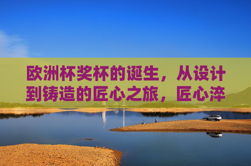 欧洲杯奖杯的诞生，从设计到铸造的匠心之旅，匠心淬炼，欧洲杯奖杯的诞生