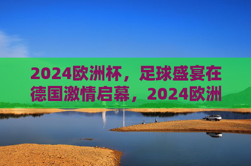 2024欧洲杯,足球盛宴在德国激情启幕,2024欧洲杯足球盛宴德国激情启幕