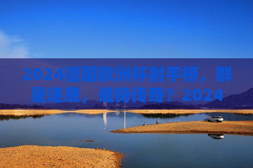 2024德国欧洲杯射手榜，群星逐鹿，谁铸传奇？2024欧洲杯射手榜，群星逐鹿，谁铸传奇？